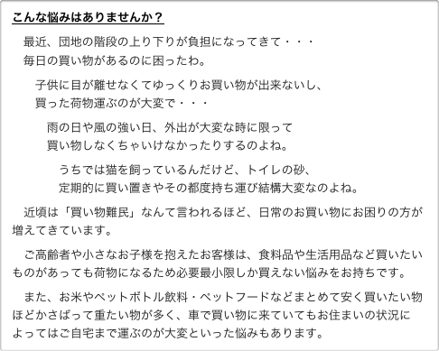 こんな悩みはありませんか？
   最近、団地の階段の上り下りが負担になってきて・・・    毎日の買い物があるのに困ったわ。      子供に目が離せなくてゆっくりお買い物が出来ないし、       買った荷物運ぶのが大変で・・・
         雨の日や風の強い日、外出が大変な時に限って          買い物しなくちゃいけなかったりするのよね。            うちでは猫を飼っているんだけど、トイレの砂、             定期的に買い置きやその都度持ち運び結構大変なのよね。
　近頃は「買い物難民」なんて言われるほど、日常のお買い物にお困りの方が増えてきています。
　ご高齢者や小さなお子様を抱えたお客様は、食料品や生活用品など買いたいものがあっても荷物になるため必要最小限しか買えない悩みをお持ちです。　また、お米やペットボトル飲料・ペットフードなどまとめて安く買いたい物ほどかさばって重たい物が多く、車で買い物に来ていてもお住まいの状況によってはご自宅まで運ぶのが大変といった悩みもあります。